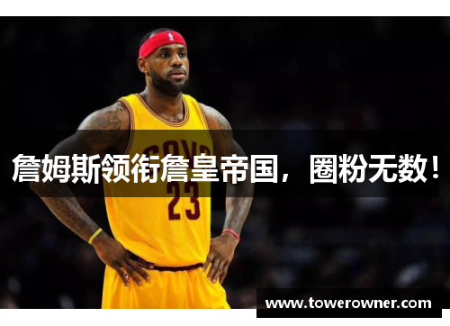 詹姆斯领衔詹皇帝国，圈粉无数！